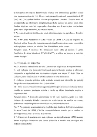 e) Fotografias em cores ou de reprodução colorida com impressão de qualidade visual,
com tamanho mínimo de 13 x 18 cm e máximo em formato A4, na quantidade de 03
(três) a 05 (cinco) obras inéditas com as quais pretenda concorrer. Deverão ainda vir
acompanhadas de informações complementares (ficha técnica) tais como: autor, título
da obra, técnica e materiais empregados, dimensões, ano de execução e outros dados
que o artista julgar necessário, no verso da mesma.
f) As obras deverão ser inéditas, não sendo admitidas cópias ou reproduções de outros
artistas.
Art. 4º O Centro Acadêmico de Artes Visuais da UFMS (CAAV), se resguarda no
direito de utilizar fotografias e demais materiais julgados necessários para a promoção e
a divulgação do evento e em relatório final de atividades, se for o caso.
Parágrafo único. A inscrição dos interessados neste Edital já autoriza o Centro
Acadêmico de Artes Visuais da UFMS (CAAV), a utilizar as imagens e materiais
citados no caput.
CAPÍTULO III - DA SELEÇÃO
Art. 5º A seleção será realizada por uma Comissão em etapa única, da seguinte forma:
I - será realizada pela Comissão Estabelecida para tal função: analisar e selecionar,
observando a regularidade dos documentos exigidos nos artigos 3º deste Edital de
Concurso, serão selecionados 10 artistas/licitantes do total de inscritos.
II - todas as propostas artísticas serão avaliadas somente por intermédio de material
fotográfico enviados conforme o Art. 3º deste edital.
III – Serão usados pela comissão os seguintes critérios para avaliação: qualidade técnica
contida na proposta, identidade própria e coesão de idéias, imaginação criativa e
conjunto da obra.
Parágrafo único. A Comissão será formada por 03 (seis) membros, sendo os 3 (três)
titulares, de reputação ilibada e reconhecido conhecimento da matéria em exame,
podendo ser servidores públicos estaduais ou não, em âmbito nacional.
Art. 7º As propostas apresentadas serão recebidas pela Gerência do Centro Acadêmico
de Artes Visuais da UFMS (CAAV), e encaminhadas da maneira que as recebeu em
envelope lacrado para a avaliação da Comissão.
§ 1º. O processo de avaliação será todo realizado nas dependências da UFMS, estando
aberto a qualquer interessado que queira presenciar a abertura dos envelopes, não
podendo se manifestar.
 