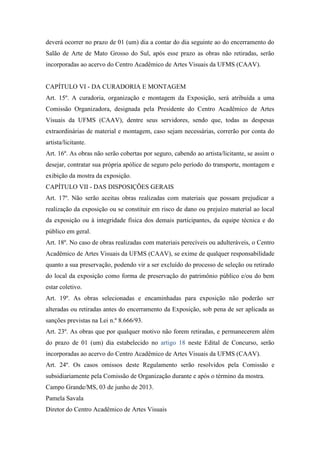 deverá ocorrer no prazo de 01 (um) dia a contar do dia seguinte ao do encerramento do
Salão de Arte de Mato Grosso do Sul, após esse prazo as obras não retiradas, serão
incorporadas ao acervo do Centro Acadêmico de Artes Visuais da UFMS (CAAV).
CAPÍTULO VI - DA CURADORIA E MONTAGEM
Art. 15º. A curadoria, organização e montagem da Exposição, será atribuída a uma
Comissão Organizadora, designada pela Presidente do Centro Acadêmico de Artes
Visuais da UFMS (CAAV), dentre seus servidores, sendo que, todas as despesas
extraordinárias de material e montagem, caso sejam necessárias, correrão por conta do
artista/licitante.
Art. 16º. As obras não serão cobertas por seguro, cabendo ao artista/licitante, se assim o
desejar, contratar sua própria apólice de seguro pelo período do transporte, montagem e
exibição da mostra da exposição.
CAPÍTULO VII - DAS DISPOSIÇÕES GERAIS
Art. 17º. Não serão aceitas obras realizadas com materiais que possam prejudicar a
realização da exposição ou se constituir em risco de dano ou prejuízo material ao local
da exposição ou à integridade física dos demais participantes, da equipe técnica e do
público em geral.
Art. 18º. No caso de obras realizadas com materiais perecíveis ou adulteráveis, o Centro
Acadêmico de Artes Visuais da UFMS (CAAV), se exime de qualquer responsabilidade
quanto a sua preservação, podendo vir a ser excluído do processo de seleção ou retirado
do local da exposição como forma de preservação do patrimônio público e/ou do bem
estar coletivo.
Art. 19º. As obras selecionadas e encaminhadas para exposição não poderão ser
alteradas ou retiradas antes do encerramento da Exposição, sob pena de ser aplicada as
sanções previstas na Lei n.º 8.666/93.
Art. 23º. As obras que por qualquer motivo não forem retiradas, e permanecerem além
do prazo de 01 (um) dia estabelecido no artigo 18 neste Edital de Concurso, serão
incorporadas ao acervo do Centro Acadêmico de Artes Visuais da UFMS (CAAV).
Art. 24º. Os casos omissos deste Regulamento serão resolvidos pela Comissão e
subsidiariamente pela Comissão de Organização durante e após o término da mostra.
Campo Grande/MS, 03 de junho de 2013.
Pamela Savala
Diretor do Centro Acadêmico de Artes Visuais
 