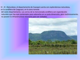 IV . III –Naturaleza: el departamento de Caazapá cuenta con esplendorosa naturaleza,
en la cordillera de Caaguazú, en la zona noreste
del sexto departamento. Los cerros de la mencionada cordillera son espectáculos
naturales que hay que contemplar para valorarlos en su justa dimensión, pero lastimosamente,
no poseen la infraestructura necesaria para ser visitados.
 