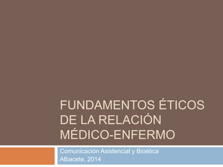 FUNDAMENTOS ÉTICOS
DE LA RELACIÓN
MÉDICO-ENFERMO
Comunicación Asistencial y Bioética
Albacete, 2014

 