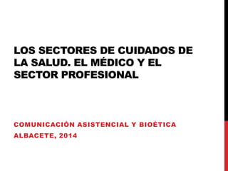 LOS SECTORES DE CUIDADOS DE
LA SALUD. EL MÉDICO Y EL
SECTOR PROFESIONAL

COMUNICACIÓN ASISTENCIAL Y BIOÉTICA

ALBACETE, 2014

 