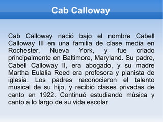 Cab Calloway
Cab Calloway nació bajo el nombre Cabell
Calloway III en una familia de clase media en
Rochester, Nueva York, y fue criado
principalmente en Baltimore, Maryland. Su padre,
Cabell Calloway II, era abogado, y su madre
Martha Eulalia Reed era profesora y pianista de
iglesia. Los padres reconocieron el talento
musical de su hijo, y recibió clases privadas de
canto en 1922. Continuó estudiando música y
canto a lo largo de su vida escolar
 