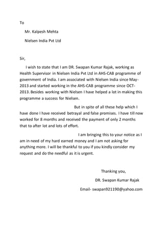 To
Mr. Kalpesh Mehta
Nielsen India Pvt Ltd
Sir,
I wish to state that I am DR. Swapan Kumar Rajak, working as
Health Supervisor in Nielsen India Pvt Ltd in AHS-CAB programme of
government of India. I am associated with Nielsen India since May-
2013 and started working in the AHS-CAB programme since OCT-
2013. Besides working with Nielsen I have helped a lot in making this
programme a success for Nielsen.
But in spite of all these help which I
have done I have received betrayal and false promises. I have till now
worked for 8 months and received the payment of only 2 months
that to after lot and lots of effort.
I am bringing this to your notice as I
am in need of my hard earned money and I am not asking for
anything more. I will be thankful to you if you kindly consider my
request and do the needful as it is urgent.
Thanking you,
DR. Swapan Kumar Rajak
Email- swapan921190@yahoo.com
 