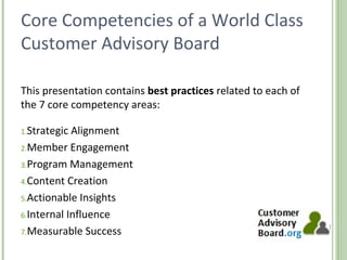 Core Competencies of a World Class
Customer Advisory Board
This presentation contains best practices related to each of
the 7 core competency areas:
1.Strategic Alignment
2.Member Engagement
3.Program Management
4.Content Creation
5.Actionable Insights
6.Internal Influence
7.Measurable Success
http://www.customeradvisoryboard.org/
 