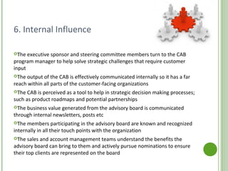 6. Internal Influence
The executive sponsor and steering committee members turn to the CAB
program manager to help solve strategic challenges that require customer
input
The output of the CAB is effectively communicated internally so it has a far
reach within all parts of the customer-facing organizations
The CAB is perceived as a tool to help in strategic decision making processes;
such as product roadmaps and potential partnerships
The business value generated from the advisory board is communicated
through internal newsletters, posts etc
The members participating in the advisory board are known and recognized
internally in all their touch points with the organization
The sales and account management teams understand the benefits the
advisory board can bring to them and actively pursue nominations to ensure
their top clients are represented on the board
http://www.customeradvisoryboard.org/
 