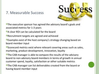 7. Measurable Success
The executive sponsor has agreed the advisory board’s goals and
associated metrics for 1-3 years
A clear ROI can be calculated for the board
Recruitment targets are agreed and achieved
Examples exist of the host company’s strategy changing based on
board member input
Scorecard metrics exist where relevant covering areas such as sales,
marketing, product development, innovation, loyalty
The CAB manager is able to compare the results of the advisory
board to non-advisory board members in terms of growth in annual
customer spend, loyalty, satisfaction or other suitable metrics
The CAB manager can list deliverables created from the board or
having board member input
http://www.customeradvisoryboard.org/
 