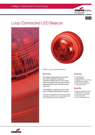 Intelligent Addressable Product Range




Loop Connected LED Beacon




                               CAB382 - Loop Connected LED Beacon


                               Overview                                              Features
                               The intelligent addressable loop connected            •   Loop powered
                               LED beacon (CAB382) is available to                   •   Soft addressed
                                                                                     •   Integral short circuit isolator
                               complement audible alarms for use in areas
                                                                                     •   High efficiency design
                               either where people may be present who have           •   High output LED beacon
                               impaired hearing or areas with high ambient           •   Low profile design
                               noise levels.
                                                                                     Benefits
                               The (CAB382) is compatible with the Cooper
                               range of intelligent addressable fire systems.        •   Quick and simple to install
                                                                                     •   High efficency visual unit
                               This device is designed for both wall and ceiling     •   Low current consumption
                               mounting, has a built in short circuit isolator and   •   First fix back box
                               is soft addressed for ease of installation.           •   Easy to maintain/service
 