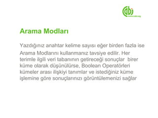 Arama Modları
Yazdığınız anahtar kelime sayısı eğer birden fazla ise
Arama Modlarını kullanmanız tavsiye edilir. Her
terimle ilgili veri tabanının getireceği sonuçlar birer
küme olarak düşünülürse, Boolean Operatörleri
kümeler arası ilişkiyi tanımlar ve istediğiniz küme
işlemine göre sonuçlarınızı görüntülemenizi sağlar
 