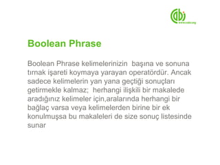 Boolean Phrase
Boolean Phrase kelimelerinizin başına ve sonuna
tırnak işareti koymaya yarayan operatördür. Ancak
sadece kelimelerin yan yana geçtiği sonuçları
getirmekle kalmaz; herhangi ilişkili bir makalede
aradığınız kelimeler için,aralarında herhangi bir
bağlaç varsa veya kelimelerden birine bir ek
konulmuşsa bu makaleleri de size sonuç listesinde
sunar
 