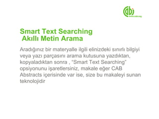 Smart Text Searching
Akıllı Metin Arama
Aradığınız bir materyalle ilgili elinizdeki sınırlı bilgiyi
veya yazı parçasını arama kutusuna yazdıktan,
kopyaladıktan sonra , “Smart Text Searching”
opsiyonunu işaretlersiniz, makale eğer CAB
Abstracts içerisinde var ise, size bu makaleyi sunan
teknolojidir
 