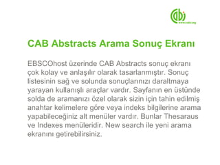 CAB Abstracts Arama Sonuç Ekranı
EBSCOhost üzerinde CAB Abstracts sonuç ekranı
çok kolay ve anlaşılır olarak tasarlanmıştır. Sonuç
listesinin sağ ve solunda sonuçlarınızı daraltmaya
yarayan kullanışlı araçlar vardır. Sayfanın en üstünde
solda de aramanızı özel olarak sizin için tahin edilmiş
anahtar kelimelere göre veya indeks bilgilerine arama
yapabileceğiniz alt menüler vardır. Bunlar Thesaraus
ve Indexes menüleridir. New search ile yeni arama
ekranını getirebilirsiniz.
 
