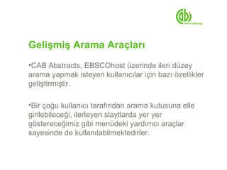Gelişmiş Arama Araçları
•CAB Abstracts, EBSCOhost üzerinde ileri düzey
arama yapmak isteyen kullanıcılar için bazı özellikler
geliştirmiştir.

•Bir çoğu kullanıcı tarafından arama kutusuna elle
girilebileceği, ilerleyen slaytlarda yer yer
göstereceğimiz gibi menüdeki yardımcı araçlar
sayesinde de kullanılabilmektedirler.
 