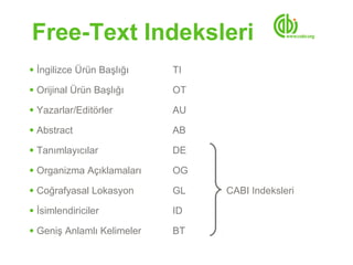 Free-Text Indeksleri
●   İngilizce Ürün Başlığı    TI
●   Orijinal Ürün Başlığı     OT
●   Yazarlar/Editörler        AU
●   Abstract                  AB
●   Tanımlayıcılar            DE
●   Organizma Açıklamaları    OG
●   Coğrafyasal Lokasyon      GL   CABI Indeksleri
●   İsimlendiriciler          ID
●   Geniş Anlamlı Kelimeler   BT
 