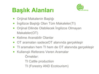 Başlık Alanları
● Orijinal Makalenin Başlığı
● İngilizce Başlığı Olan Tüm Makaleler(TI)
● Orijinal Dilinde Olabilecek İngilizce Olmayan
    Makaleler(OT)
●   Kelime Aranabilir Olanlar
●   OT aramaları sadeceOT alanında gerçekleşir
●   TI aramaları hem TI hem de OT alanında gerçekleşir
●   Kullanışlı Referans Veren Aramalar
          Örnekler:
          TI Cattle production
          TI (Forestry AND Ecotourism)
 