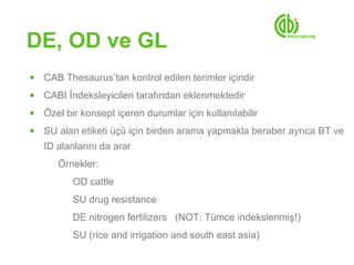 DE, OD ve GL
●   CAB Thesaurus’tan kontrol edilen terimler içindir
●   CABI İndeksleyicileri tarafından eklenmektedir
●   Özel bir konsept içeren durumlar için kullanılabilir
●   SU alan etiketi üçü için birden arama yapmakla beraber ayrıca BT ve
    ID alanlarını da arar
       Örnekler:
           OD cattle
           SU drug resistance
           DE nitrogen fertilizers (NOT: Tümce indekslenmiş!)
           SU (rice and irrigation and south east asia)
 