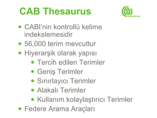 CAB Thesaurus
● CABI’nin kontrollü kelime
  indekslemesidir
● 56,000 terim mevcuttur
● Hiyerarşik olarak yapısı
    ● Tercih edilen Terimler
    ● Geniş Terimler
    ● Sınırlayıcı Terimler
    ● Alakalı Terimler
    ● Kullanım kolaylaştırıcı Terimler
● Federe Arama Araçları
 