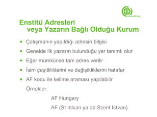 Enstitü Adresleri
  veya Yazarın Bağlı Olduğu Kurum
● Çalışmanın yapıldığı adresin bilgisi

● Genelde ilk yazarın bulunduğu yer tanımlı olur

● Eğer mümkünse tam adres verilir

● İsim çeşitliliklerini ve değişikliklerini hatırlar

● AF kodu ile kelime araması yapılabilir

   Örnekler:
               AF Hungary
               AF (St Istvan ya da Szent Istvan)
 