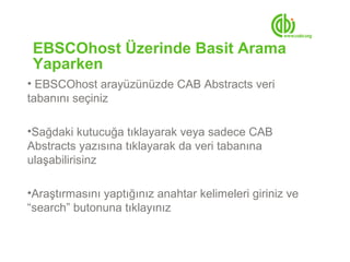 EBSCOhost Üzerinde Basit Arama
 Yaparken
• EBSCOhost arayüzünüzde CAB Abstracts veri
tabanını seçiniz

•Sağdaki kutucuğa tıklayarak veya sadece CAB
Abstracts yazısına tıklayarak da veri tabanına
ulaşabilirisinz

•Araştırmasını yaptığınız anahtar kelimeleri giriniz ve
“search” butonuna tıklayınız
 