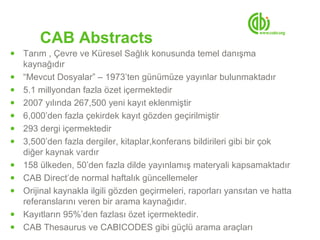 CAB Abstracts
●   Tarım , Çevre ve Küresel Sağlık konusunda temel danışma
    kaynağıdır
●   “Mevcut Dosyalar” – 1973’ten günümüze yayınlar bulunmaktadır
●   5.1 millyondan fazla özet içermektedir
●   2007 yılında 267,500 yeni kayıt eklenmiştir
●   6,000’den fazla çekirdek kayıt gözden geçirilmiştir
●   293 dergi içermektedir
●   3,500’den fazla dergiler, kitaplar,konferans bildirileri gibi bir çok
    diğer kaynak vardır
●   158 ülkeden, 50’den fazla dilde yayınlamış materyali kapsamaktadır
●   CAB Direct’de normal haftalık güncellemeler
●   Orijinal kaynakla ilgili gözden geçirmeleri, raporları yansıtan ve hatta
    referanslarını veren bir arama kaynağıdır.
●   Kayıtların 95%’den fazlası özet içermektedir.
●   CAB Thesaurus ve CABICODES gibi güçlü arama araçları
 