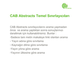 CAB Abstracts Temel Sınırlayıcıları


CAB Abstracts sınırlayıcılarını arama yapmadan
önce ve arama yaptıktan sonra sonuçlarınızı
daraltmak için kullanabilirisiniz. Bunlar :
-Sadece tam metin makaleye linki olanları arama
- Yayın adına göre sınırlama
- Kaynağın diline göre sınırlama
-Yayın yılına göre arama
-Yayının ülkesine göre arama
 
