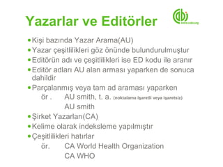 Yazarlar ve Editörler
● Kişi bazında Yazar Arama(AU)
● Yazar çeşitlilikleri göz önünde bulundurulmuştur
● Editörün adı ve çeşitlilikleri ise ED kodu ile aranır
● Editör adları AU alan arması yaparken de sonuca
  dahildir
● Parçalanmış veya tam ad araması yaparken
     ör .     AU smith, t. a. (noktalama işaretli veya işaretsiz)
              AU smith
● Şirket Yazarları(CA)
● Kelime olarak indeksleme yapılmıştır
● Çeşitlilikleri hatırlar
     ör.      CA World Health Organization
              CA WHO
 