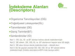 İndeksleme Alanları
(Descriptors)
● Organizma Tanımlayıcıları (OG)
● Coğrafyasal Lokasyonlar(GL)
● Tanımlamalar (DE)
● Geniş Terimler(BT)
● İsimlendiriciler (ID)
Not 1: OD, GL, ID ve BT alanları kelime olarak indekslenmiştir
Not 2: DE etiketi ; DE, OG, GL ve BT alanlarının hepsini arar (ID değil)
Not 3: DE alanı tümce olarak indekslenmiştir – dikkatli olun
Not 4: SU ile yapılan aramlar DE, GE, OD, ID ve BT olarak kelime
indekslenmiştir (İndeks aramalarının95%’inde tavsiye edilir)
 