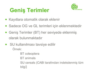 Geniş Terimler
● Kayıtlara otomatik olarak eklenir

● Sadece OG ve GL terimleri için eklenmektedir

● Geniş Terimler (BT) her seviyede eklenmiş
  olarak bulunmaktadır
● SU kullanılması tavsiye edilir
   Örnek:
        BT coleoptera
        BT animals
        SU cereals (CABI tarafından indekslenmiş tüm
        bilgi)
 