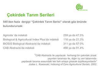 Çekirdek Tarım Serileri
545’den fazla dergiyi “Çekirdek Tarım Serisi” olarak göz önünde
bulundurursak:


Agricola ‘da indeksli                                 259 ya da 47.5%
Biological & Agricultural Index Plus’da indeksli      116 ya da 21.3%
BIOSIS Biological Abstracts’da indeksli               311 ya da 57.0%
CAB Abstracts’da indeksli                             498 ya da 91.4%

                            “CAB Abstracts ile yapılacak  herhangi bir çekirdek ziraat
                                       yayınları taraması ile, diğer üç veri tabanında
                yapılacak tarama arasındaki tek fark ortaya çıkacak duplikasyonlardır”
                       Jodee L. Kawasaki, Indexing of Core Agricultural Serials, 2002.
 