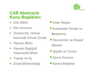 CAB Abstracts
Konu Başlıkları:
● Ekin Bilimi             İnsan İlaçları
● Ekin Koruma             İnsanlarda Yemek ve
● Ormancılık, Orman        Beslenme
  koruma& Orman Zıraati
                          Ekonomiler ve Sosyal
● Hayvan Bilimi
                           Bilimler
● Hayvan Sağlığı&
                          İşsizlik ve Turizm
  Veterinerlik Bilimi
● Toprak ve Su            Çevre Koruma

● Ziraat Mühendisliği     Karma Başlıklar
 