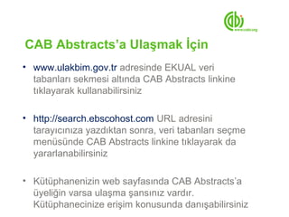 CAB Abstracts’a Ulaşmak İçin
• www.ulakbim.gov.tr adresinde EKUAL veri
  tabanları sekmesi altında CAB Abstracts linkine
  tıklayarak kullanabilirsiniz

• http://search.ebscohost.com URL adresini
  tarayıcınıza yazdıktan sonra, veri tabanları seçme
  menüsünde CAB Abstracts linkine tıklayarak da
  yararlanabilirsiniz

• Kütüphanenizin web sayfasında CAB Abstracts’a
  üyeliğin varsa ulaşma şansınız vardır.
  Kütüphanecinize erişim konusunda danışabilirsiniz
 