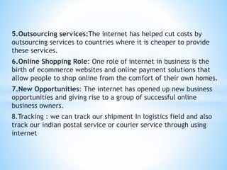 5.Outsourcing services:The internet has helped cut costs by
outsourcing services to countries where it is cheaper to provide
these services.
6.Online Shopping Role: One role of internet in business is the
birth of ecommerce websites and online payment solutions that
allow people to shop online from the comfort of their own homes.
7.New Opportunities: The internet has opened up new business
opportunities and giving rise to a group of successful online
business owners.
8.Tracking : we can track our shipment In logistics field and also
track our indian postal service or courier service through using
internet
 