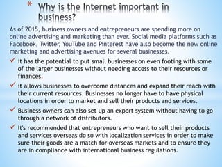 As of 2015, business owners and entrepreneurs are spending more on
online advertising and marketing than ever. Social media platforms such as
Facebook, Twitter, YouTube and Pinterest have also become the new online
marketing and advertising avenues for several businesses.
 it has the potential to put small businesses on even footing with some
of the larger businesses without needing access to their resources or
finances.
 it allows businesses to overcome distances and expand their reach with
their current resources. Businesses no longer have to have physical
locations in order to market and sell their products and services.
 Business owners can also set up an export system without having to go
through a network of distributors.
 It's recommended that entrepreneurs who want to sell their products
and services overseas do so with localization services in order to make
sure their goods are a match for overseas markets and to ensure they
are in compliance with international business regulations.
*
 