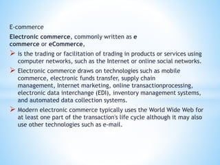 E-commerce
Electronic commerce, commonly written as e
commerce or eCommerce,
 is the trading or facilitation of trading in products or services using
computer networks, such as the Internet or online social networks.
 Electronic commerce draws on technologies such as mobile
commerce, electronic funds transfer, supply chain
management, Internet marketing, online transactionprocessing,
electronic data interchange (EDI), inventory management systems,
and automated data collection systems.
 Modern electronic commerce typically uses the World Wide Web for
at least one part of the transaction's life cycle although it may also
use other technologies such as e-mail.
 