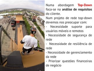 Numa abordagem Top-Down
foca-se na análise de requisitos
do cliente.
Num projeto de rede top-down
devemos nos preocupar com:
- Necessidade suporte para
usuários móveis e remotos
- Necessidade de segurança de
rede
- Necessidade de resiliência de
rede
- Necessidade de gerenciamento
da rede
- Priorizar questões financeiras
de negócio
 