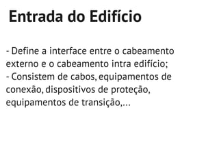 Entrada do Edifício
- Define a interface entre o cabeamento
externo e o cabeamento intra edifício;
- Consistem de cabos, equipamentos de
conexão, dispositivos de proteção,
equipamentos de transição,...
 