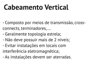 Cabeamento Vertical
- Composto por meios de transmissão, cross-
connects, terminadores, ...
- Geralmente topologia estrela;
- Não deve possuir mais de 2 níveis;
- Evitar instalações em locais com
interferência eletromagnética;
- As instalações devem ser aterradas.
 