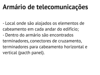 Armário de telecomunicações

- Local onde são alojados os elementos de
cabeamento em cada andar do edifício;
- Dentro do armário são encontrados
terminadores, conectores de cruzamento,
terminadores para cabeamento horizontal e
vertical (pacth panel).
 