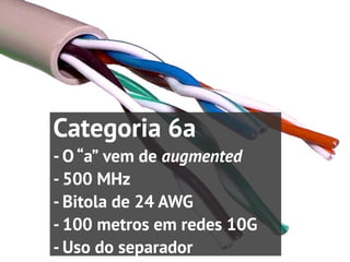 Categoria 6a
- O “a” vem de augmented
- 500 MHz
- Bitola de 24 AWG
- 100 metros em redes 10G
- Uso do separador
 