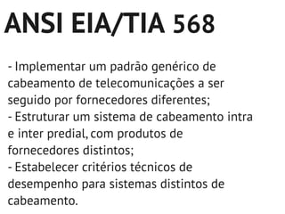 ANSI EIA/TIA 568
- Implementar um padrão genérico de
cabeamento de telecomunicações a ser
seguido por fornecedores diferentes;
- Estruturar um sistema de cabeamento intra
e inter predial, com produtos de
fornecedores distintos;
- Estabelecer critérios técnicos de
desempenho para sistemas distintos de
cabeamento.
 