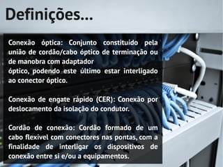Definições...
Conexão óptica: Conjunto constituído pela
união de cordão/cabo óptico de terminação ou
de manobra com adaptador
óptico, podendo este último estar interligado
ao conector óptico.

Conexão de engate rápido (CER): Conexão por
deslocamento da isolação do condutor.

Cordão de conexão: Cordão formado de um
cabo flexível com conectores nas pontas, com a
finalidade de interligar os dispositivos de
conexão entre si e/ou a equipamentos.
 