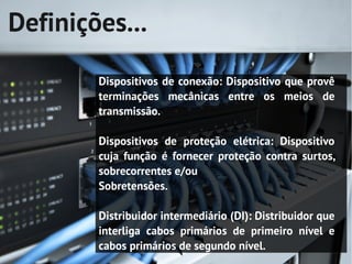 Definições...

        Dispositivos de conexão: Dispositivo que provê
        terminações mecânicas entre os meios de
        transmissão.

        Dispositivos de proteção elétrica: Dispositivo
        cuja função é fornecer proteção contra surtos,
        sobrecorrentes e/ou
        Sobretensões.

        Distribuidor intermediário (DI): Distribuidor que
        interliga cabos primários de primeiro nível e
        cabos primários de segundo nível.
 