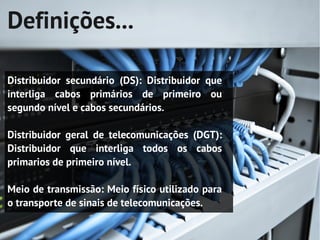 Definições...

Distribuidor secundário (DS): Distribuidor que
interliga cabos primários de primeiro ou
segundo nível e cabos secundários.

Distribuidor geral de telecomunicações (DGT):
Distribuidor que interliga todos os cabos
primarios de primeiro nível.

Meio de transmissão: Meio físico utilizado para
o transporte de sinais de telecomunicações.
 
