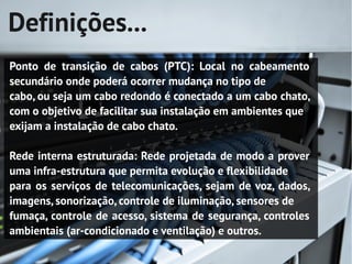 Definições...
Ponto de transição de cabos (PTC): Local no cabeamento
secundário onde poderá ocorrer mudança no tipo de
cabo, ou seja um cabo redondo é conectado a um cabo chato,
com o objetivo de facilitar sua instalação em ambientes que
exijam a instalação de cabo chato.

Rede interna estruturada: Rede projetada de modo a prover
uma infra-estrutura que permita evolução e flexibilidade
para os serviços de telecomunicações, sejam de voz, dados,
imagens, sonorização, controle de iluminação, sensores de
fumaça, controle de acesso, sistema de segurança, controles
ambientais (ar-condicionado e ventilação) e outros.
 