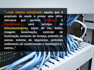 “...rede interna estruturada aquela que é
projetada de modo a prover uma infra-
estrutura que permita evolução e
flexibilidade      para     serviços      de
telecomunicações, sejam de voz, dados,
imagens       sonorização,   controle     de
iluminação, sensores de fumaça, controle de
acesso, sistema de segurança, controles
ambientais (ar-condicionado e ventilação) e
outros...”
 