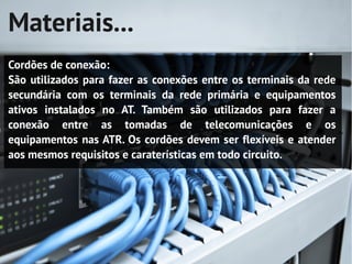Materiais...
Cordões de conexão:
São utilizados para fazer as conexões entre os terminais da rede
secundária com os terminais da rede primária e equipamentos
ativos instalados no AT. Também são utilizados para fazer a
conexão entre as tomadas de telecomunicações e os
equipamentos nas ATR. Os cordões devem ser flexíveis e atender
aos mesmos requisitos e caraterísticas em todo circuito.
 