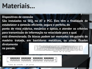 Materiais...
Dispositivos de conexão
São instalados na SEQ, no AT e PCC. Eles têm a finalidade de
estabelecer a conexão eficiente, segura e perfeita, do
ponto de vista elétrico, mecânico e óptico, e atender os critérios
para transmissão de informação na velocidade para a qual
está dimensionada. Os blocos podem ser montados em painéis de
madeira tratada, em bastidores metálicos, ou ainda fixados
diretamente
na parede.
 