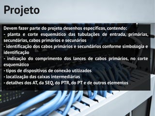 Projeto
Devem fazer parte do projeto desenhos específicos, contendo:
- planta e corte esquemático das tubulações de entrada, primárias,
secundárias, cabos primários e secunários
- identificação dos cabos primários e secundários conforme simbologia e
identificação
- indicação do comprimento dos lances de cabos primários, no corte
esquemático
- tipos de dispositivos de conexão utilizados
- localização das caixas intermediárias
- detalhes dos AT, da SEQ, do PTR, do PT e de outros elementos
 