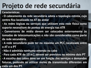 Projeto de rede secundária
Características:
- O cabeamento da rede secundária adota a topologia estrela, cujo
centro fica localizado no AT do andar
- As redes lógicas ou serviços que utilizam esta rede física como
suporte necessitam de pontos de energia nas ATR
- Conversores de mídia devem ser colocados externamente às
tomadas de telecomunicações e não são considerados como parte
da rede secundária
- A rede secundária pode ter no máximo um PCC, localizado entre
o AT e o PT
- Não é admitida nenhuma emenda no cabo
- Para cada ATR de 10 m2, devem ser previstos no mínimo dois PT
- A escolha dos cabos deve ser em função dos serviços e demandas
futuras, podendo se utilizar meios de transmissão diferentes em
cada um dos PT.
 