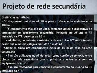 Projeto de rede secundária
Distâncias admitidas:
- O comprimento máximo admitido para o cabeamento metálico é de
100 m
    - o comprimento máximo do cabo, contando desde o dispositivo de
terminação do cabeamento secundário, instalado no AT até o PT
instalado na ATR, deve ser de 90 m
    - admite-se, no entanto, a existência de um único PCC neste trajeto,
desde que o mesmo esteja a mais de 15 m do AT
- Admite-se ainda um comprimento extra de 10 m de cabo na rede
secundária
    - 7 m são utilizados no AT do andar como cordão de conexão entre
blocos da rede secundária com a primária e entre esta com os
equipamentos ativos
    - 3 m são reservados para conectar o equipamento do usuário ao PT
instalado na ATR
 