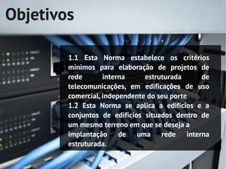 Objetivos

        1.1 Esta Norma estabelece os critérios
        mínimos para elaboração de projetos de
        rede       interna     estruturada     de
        telecomunicações, em edificações de uso
        comercial, independente do seu porte
        1.2 Esta Norma se aplica a edifícios e a
        conjuntos de edifícios situados dentro de
        um mesmo terreno em que se deseja a
        implantação de uma rede interna
        estruturada.
 